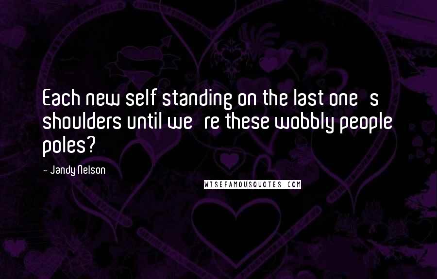 Jandy Nelson Quotes: Each new self standing on the last one's shoulders until we're these wobbly people poles?