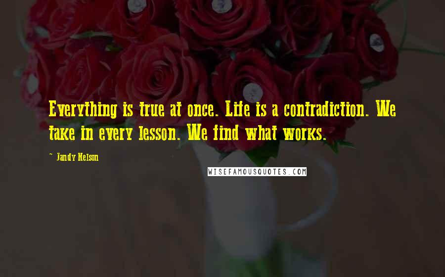 Jandy Nelson Quotes: Everything is true at once. Life is a contradiction. We take in every lesson. We find what works.