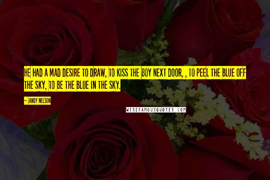 Jandy Nelson Quotes: He had a mad desire to draw, to kiss the boy next door, , to peel the blue off the sky, to be the blue in the sky.