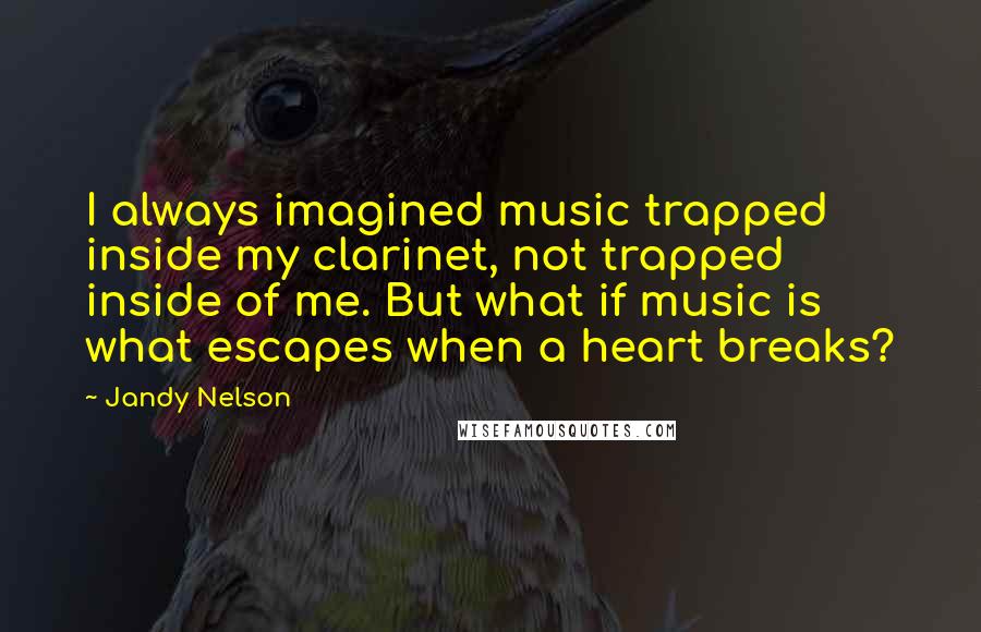 Jandy Nelson Quotes: I always imagined music trapped inside my clarinet, not trapped inside of me. But what if music is what escapes when a heart breaks?