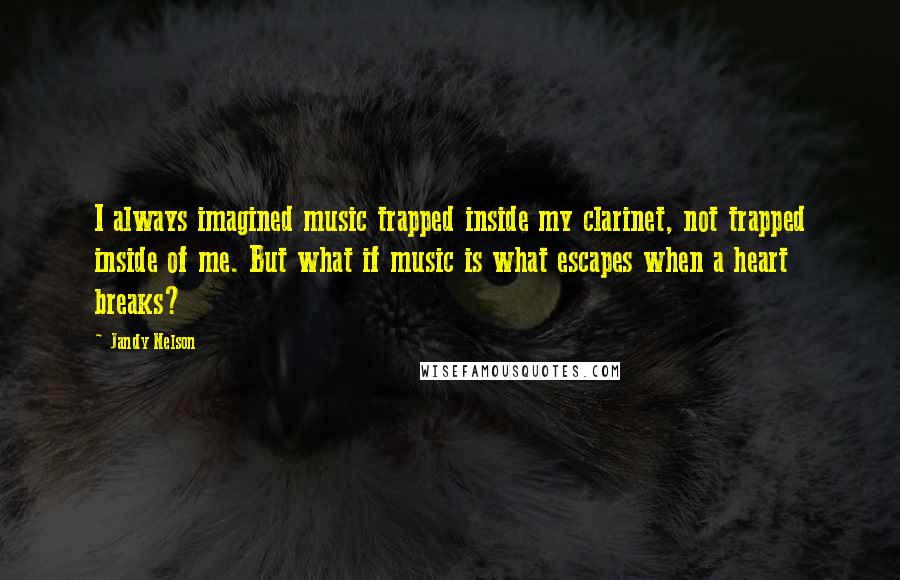 Jandy Nelson Quotes: I always imagined music trapped inside my clarinet, not trapped inside of me. But what if music is what escapes when a heart breaks?