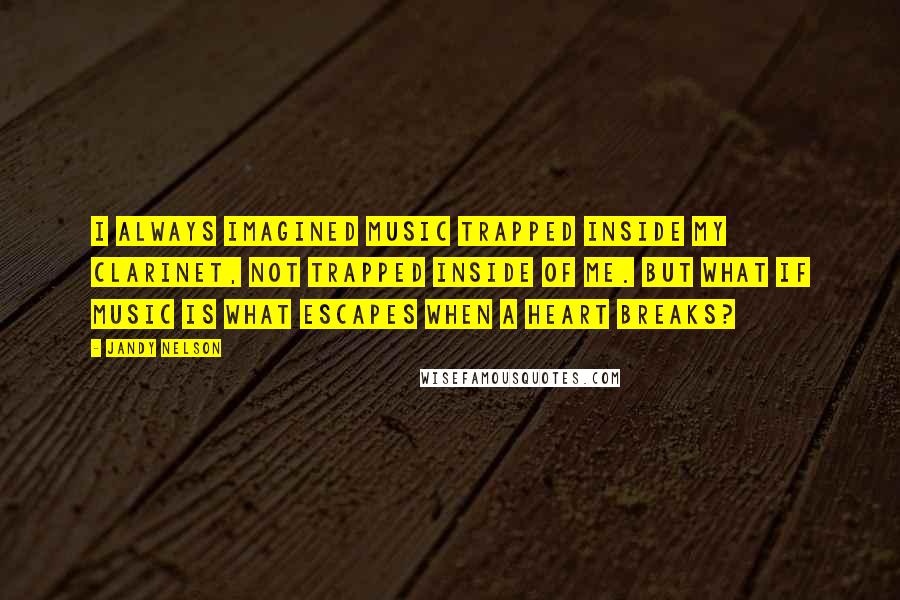 Jandy Nelson Quotes: I always imagined music trapped inside my clarinet, not trapped inside of me. But what if music is what escapes when a heart breaks?
