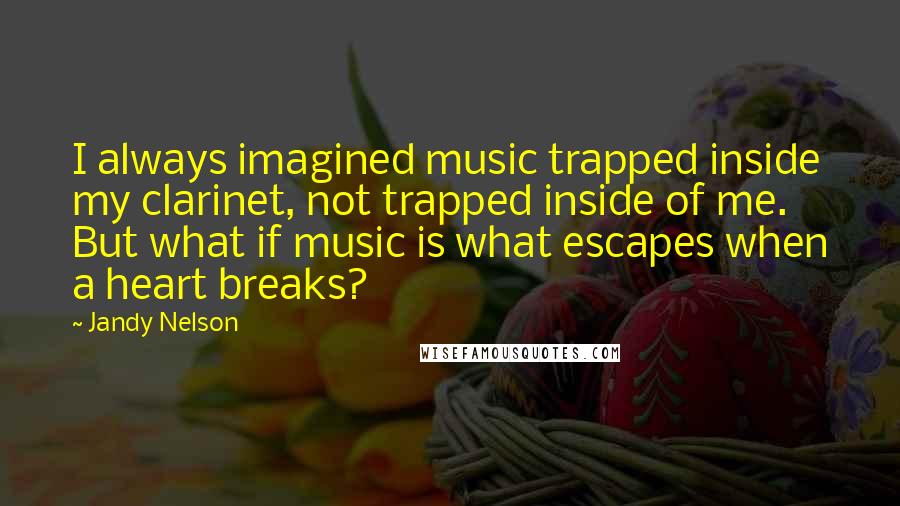 Jandy Nelson Quotes: I always imagined music trapped inside my clarinet, not trapped inside of me. But what if music is what escapes when a heart breaks?