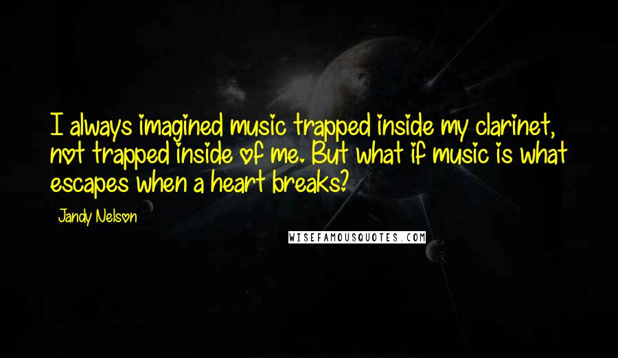 Jandy Nelson Quotes: I always imagined music trapped inside my clarinet, not trapped inside of me. But what if music is what escapes when a heart breaks?