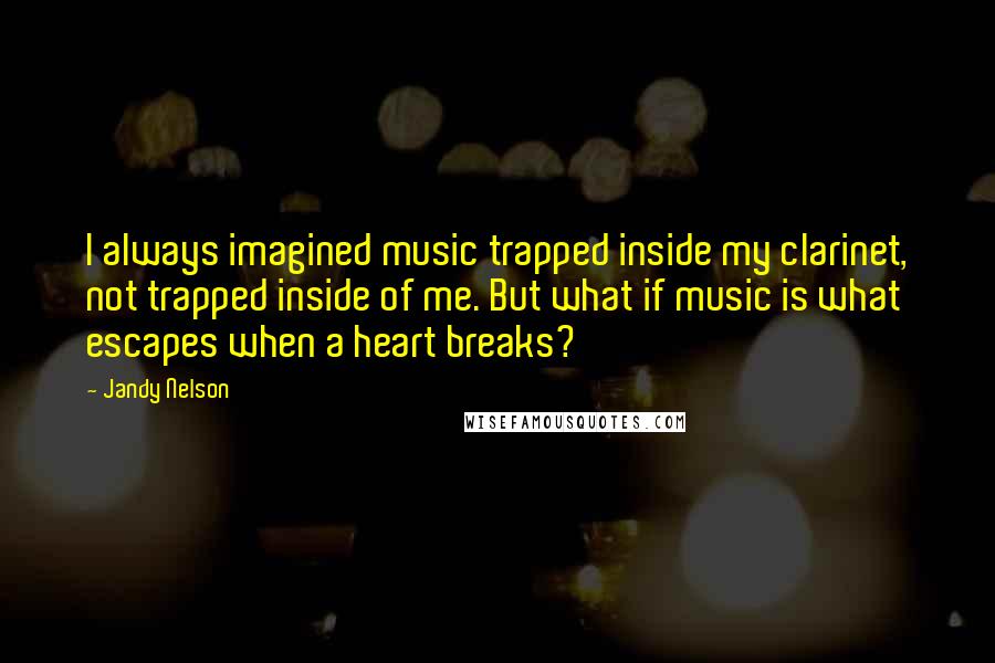 Jandy Nelson Quotes: I always imagined music trapped inside my clarinet, not trapped inside of me. But what if music is what escapes when a heart breaks?