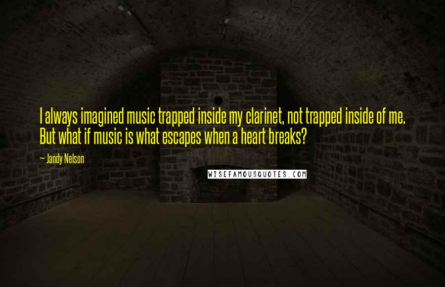 Jandy Nelson Quotes: I always imagined music trapped inside my clarinet, not trapped inside of me. But what if music is what escapes when a heart breaks?