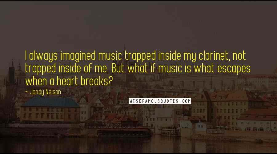 Jandy Nelson Quotes: I always imagined music trapped inside my clarinet, not trapped inside of me. But what if music is what escapes when a heart breaks?