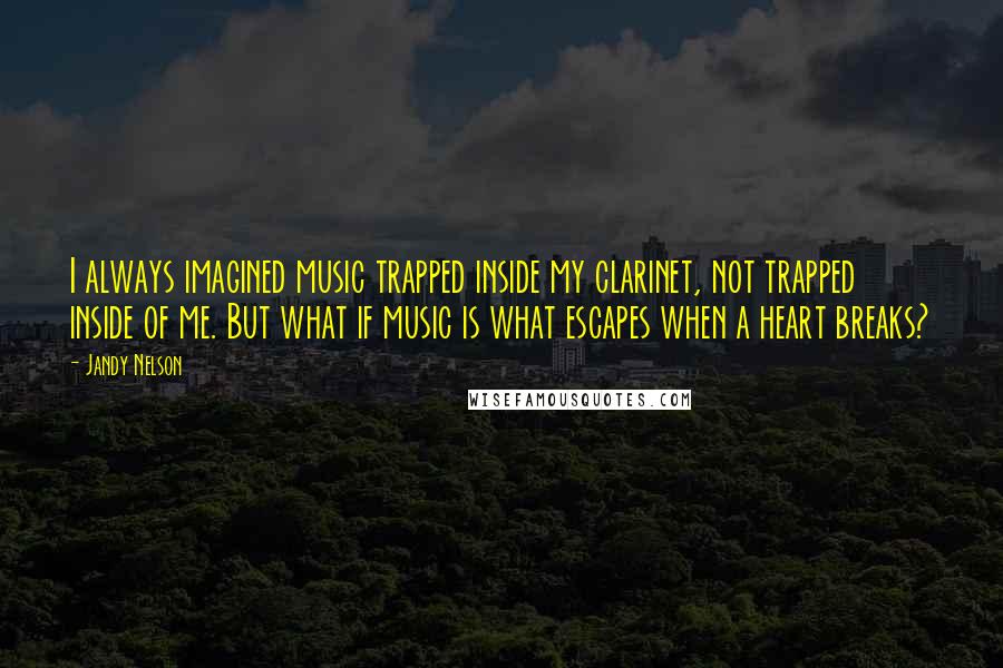 Jandy Nelson Quotes: I always imagined music trapped inside my clarinet, not trapped inside of me. But what if music is what escapes when a heart breaks?