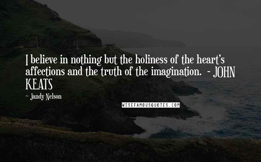 Jandy Nelson Quotes: I believe in nothing but the holiness of the heart's affections and the truth of the imagination. - JOHN KEATS