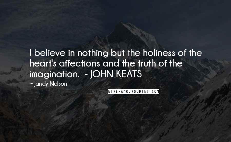 Jandy Nelson Quotes: I believe in nothing but the holiness of the heart's affections and the truth of the imagination. - JOHN KEATS