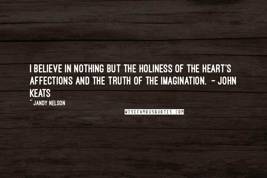 Jandy Nelson Quotes: I believe in nothing but the holiness of the heart's affections and the truth of the imagination. - JOHN KEATS