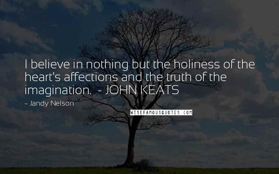 Jandy Nelson Quotes: I believe in nothing but the holiness of the heart's affections and the truth of the imagination. - JOHN KEATS