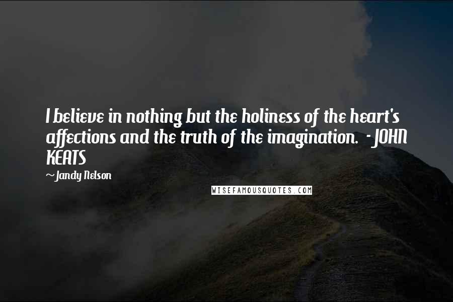 Jandy Nelson Quotes: I believe in nothing but the holiness of the heart's affections and the truth of the imagination. - JOHN KEATS