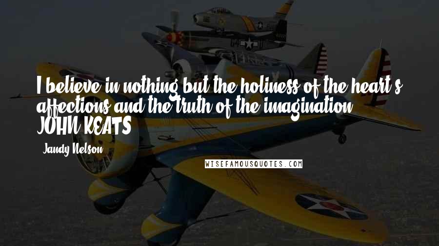 Jandy Nelson Quotes: I believe in nothing but the holiness of the heart's affections and the truth of the imagination. - JOHN KEATS