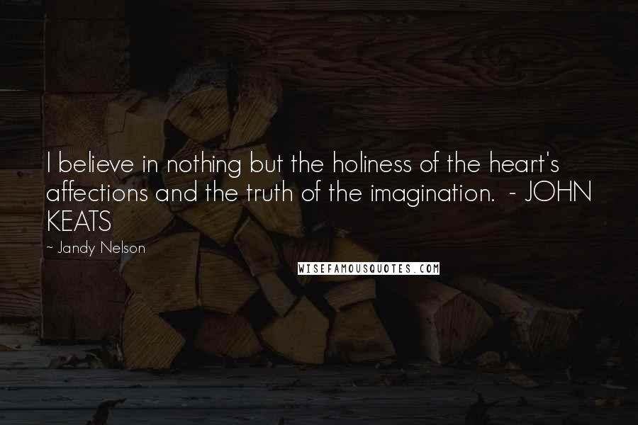 Jandy Nelson Quotes: I believe in nothing but the holiness of the heart's affections and the truth of the imagination. - JOHN KEATS