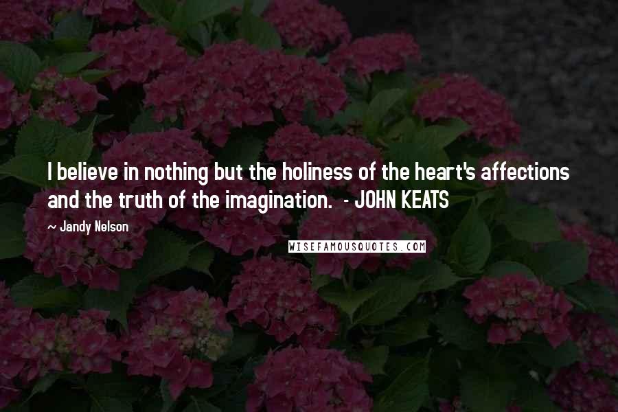 Jandy Nelson Quotes: I believe in nothing but the holiness of the heart's affections and the truth of the imagination. - JOHN KEATS