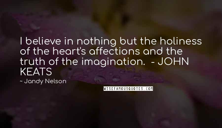 Jandy Nelson Quotes: I believe in nothing but the holiness of the heart's affections and the truth of the imagination. - JOHN KEATS