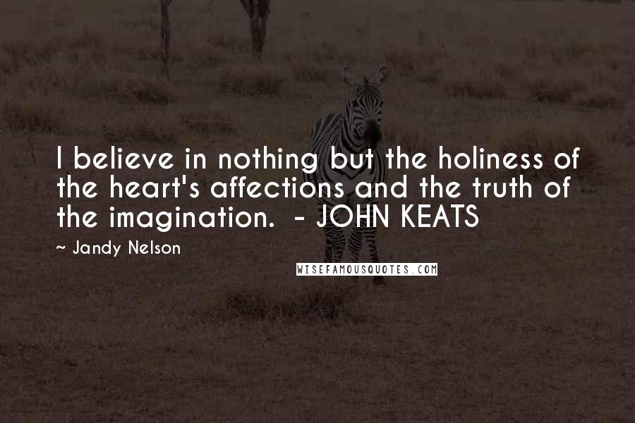 Jandy Nelson Quotes: I believe in nothing but the holiness of the heart's affections and the truth of the imagination. - JOHN KEATS