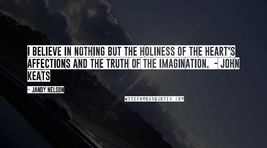 Jandy Nelson Quotes: I believe in nothing but the holiness of the heart's affections and the truth of the imagination. - JOHN KEATS