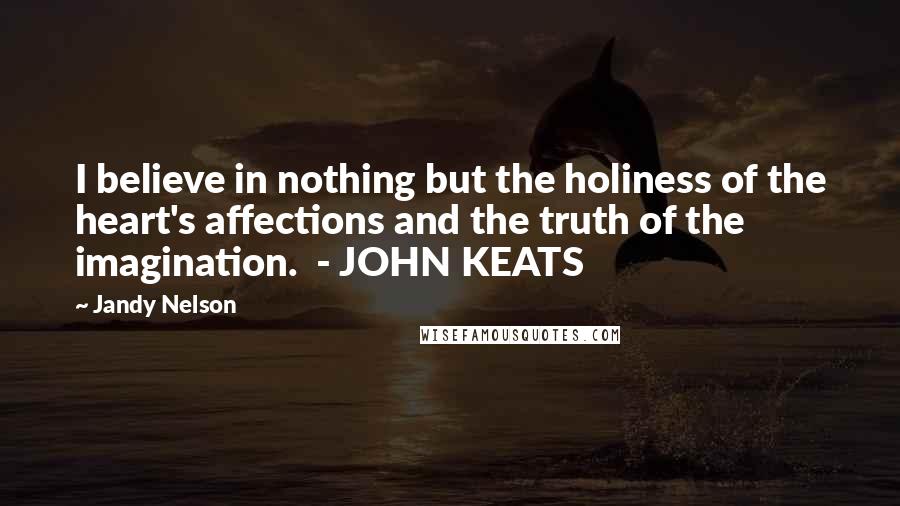 Jandy Nelson Quotes: I believe in nothing but the holiness of the heart's affections and the truth of the imagination. - JOHN KEATS