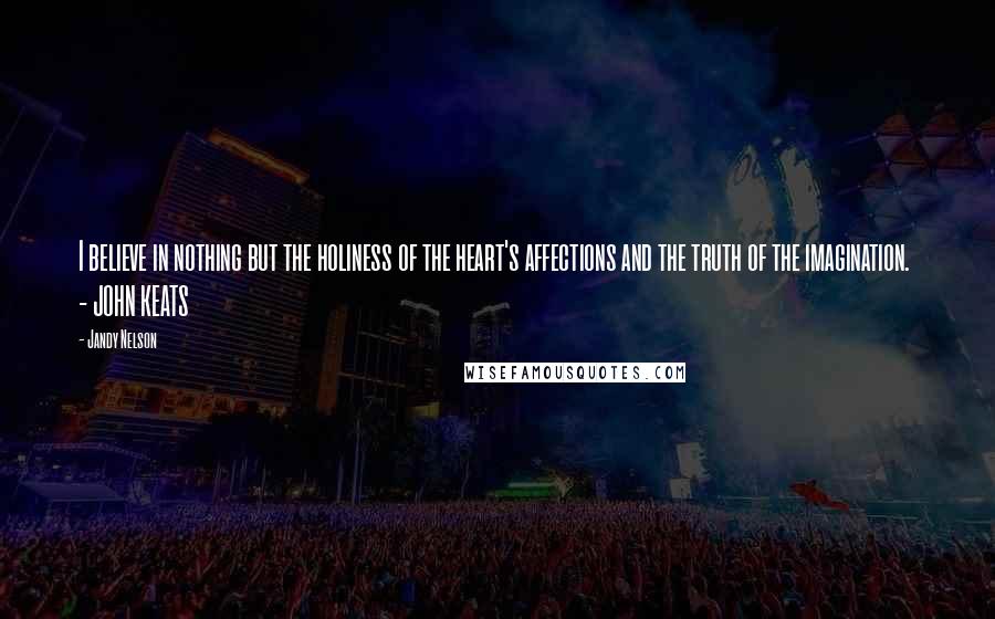 Jandy Nelson Quotes: I believe in nothing but the holiness of the heart's affections and the truth of the imagination. - JOHN KEATS