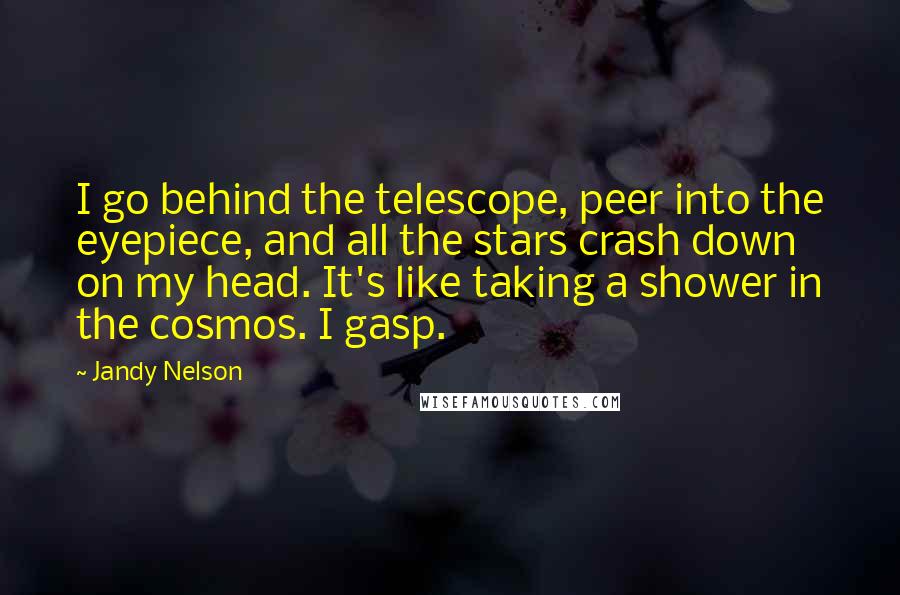 Jandy Nelson Quotes: I go behind the telescope, peer into the eyepiece, and all the stars crash down on my head. It's like taking a shower in the cosmos. I gasp.