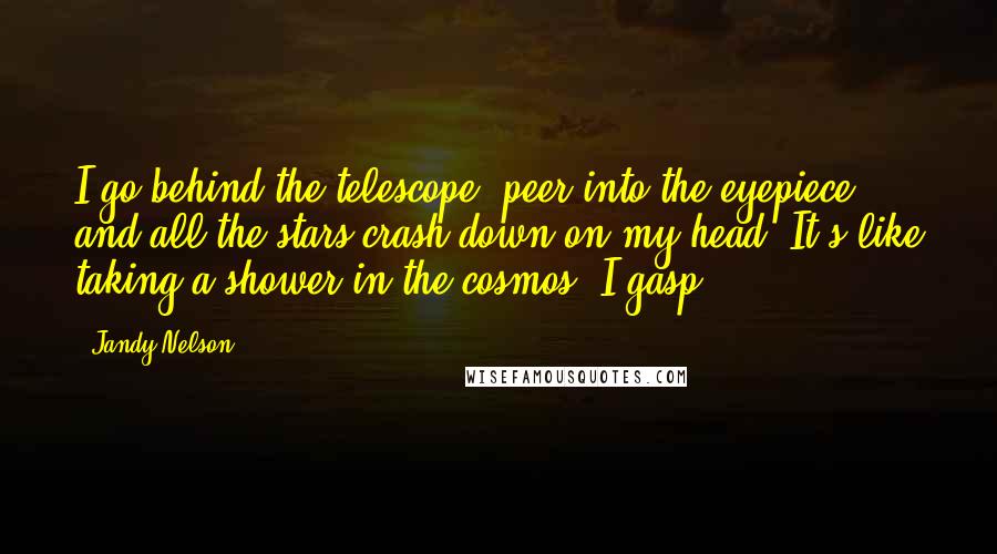 Jandy Nelson Quotes: I go behind the telescope, peer into the eyepiece, and all the stars crash down on my head. It's like taking a shower in the cosmos. I gasp.