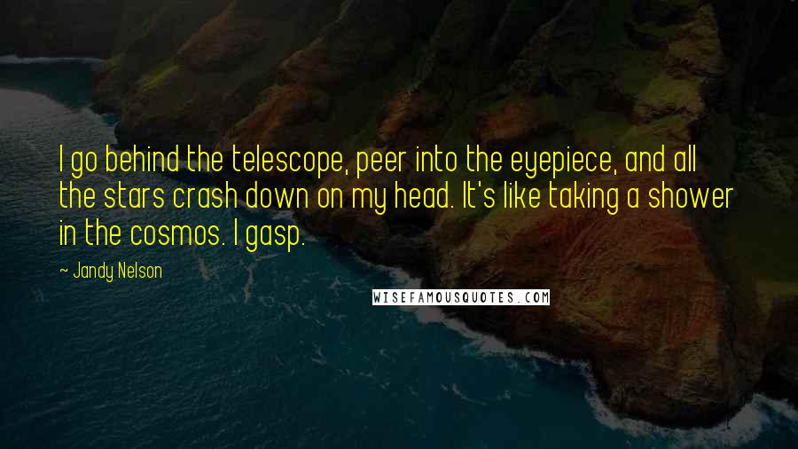 Jandy Nelson Quotes: I go behind the telescope, peer into the eyepiece, and all the stars crash down on my head. It's like taking a shower in the cosmos. I gasp.