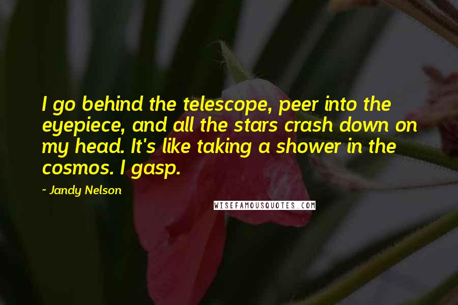 Jandy Nelson Quotes: I go behind the telescope, peer into the eyepiece, and all the stars crash down on my head. It's like taking a shower in the cosmos. I gasp.