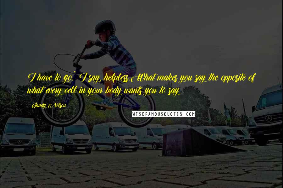 Jandy Nelson Quotes: I have to go," I say, helpless.What makes you say the opposite of what every cell in your body wants you to say?