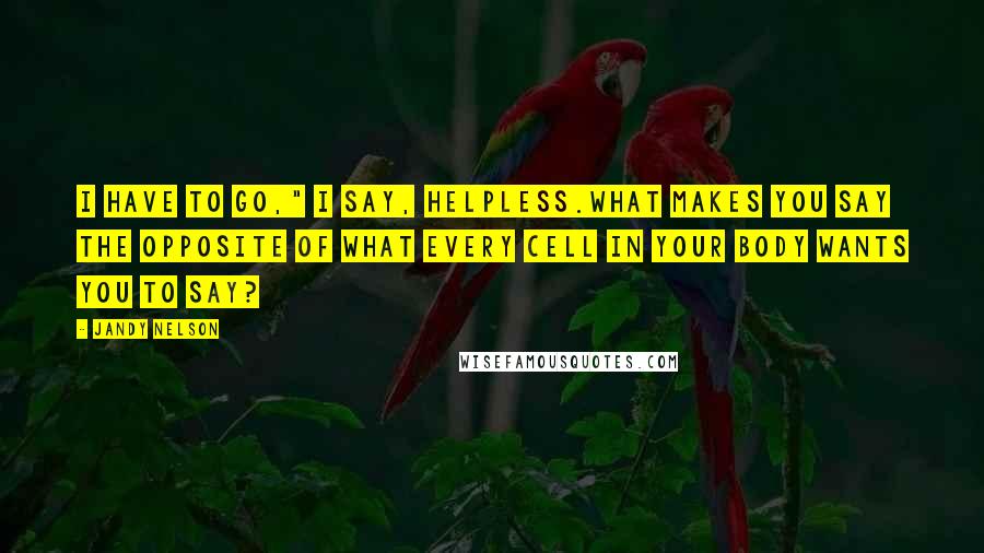 Jandy Nelson Quotes: I have to go," I say, helpless.What makes you say the opposite of what every cell in your body wants you to say?