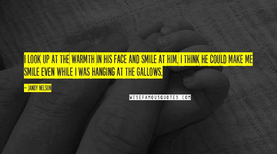 Jandy Nelson Quotes: I look up at the warmth in his face and smile at him. I think he could make me smile even while I was hanging at the gallows.