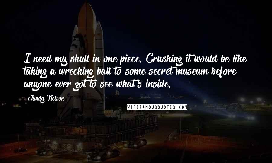 Jandy Nelson Quotes: I need my skull in one piece. Crushing it would be like taking a wrecking ball to some secret museum before anyone ever got to see what's inside.