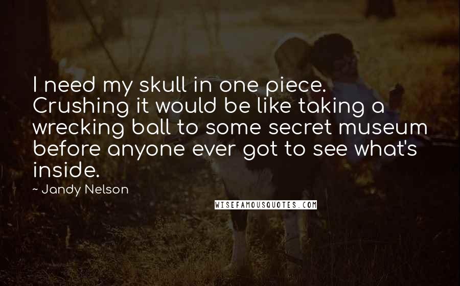 Jandy Nelson Quotes: I need my skull in one piece. Crushing it would be like taking a wrecking ball to some secret museum before anyone ever got to see what's inside.