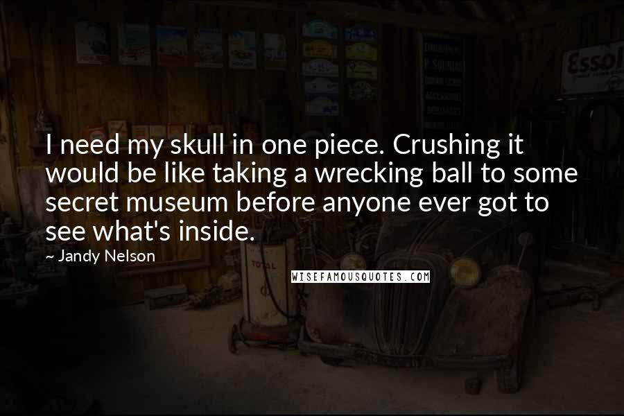 Jandy Nelson Quotes: I need my skull in one piece. Crushing it would be like taking a wrecking ball to some secret museum before anyone ever got to see what's inside.