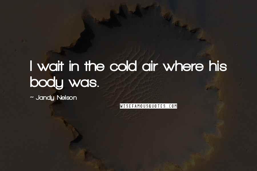 Jandy Nelson Quotes: I wait in the cold air where his body was.