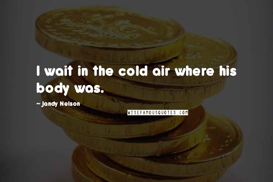 Jandy Nelson Quotes: I wait in the cold air where his body was.