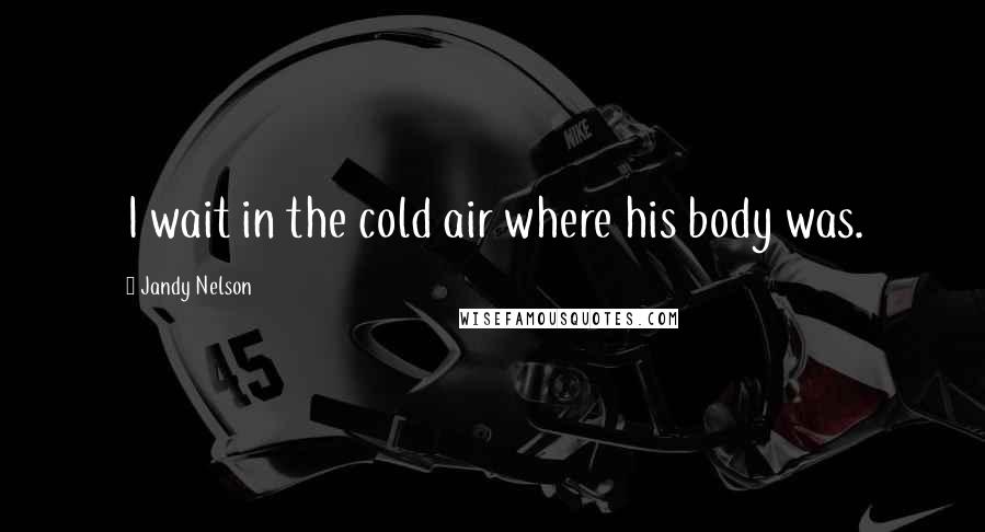 Jandy Nelson Quotes: I wait in the cold air where his body was.