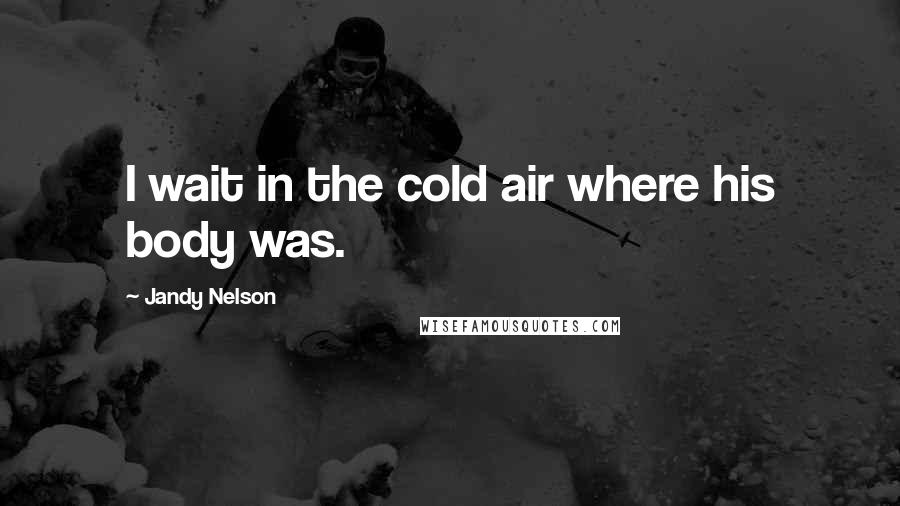 Jandy Nelson Quotes: I wait in the cold air where his body was.