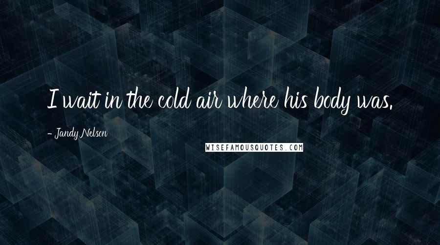 Jandy Nelson Quotes: I wait in the cold air where his body was.