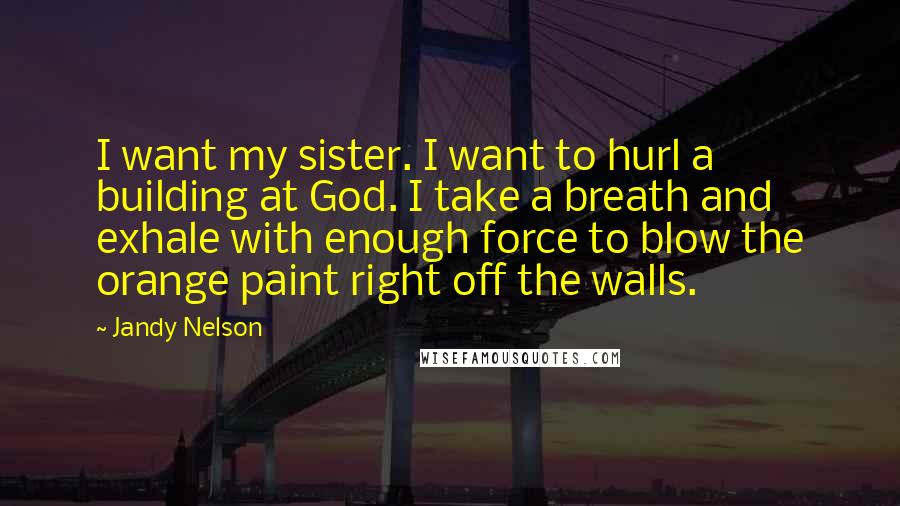 Jandy Nelson Quotes: I want my sister. I want to hurl a building at God. I take a breath and exhale with enough force to blow the orange paint right off the walls.