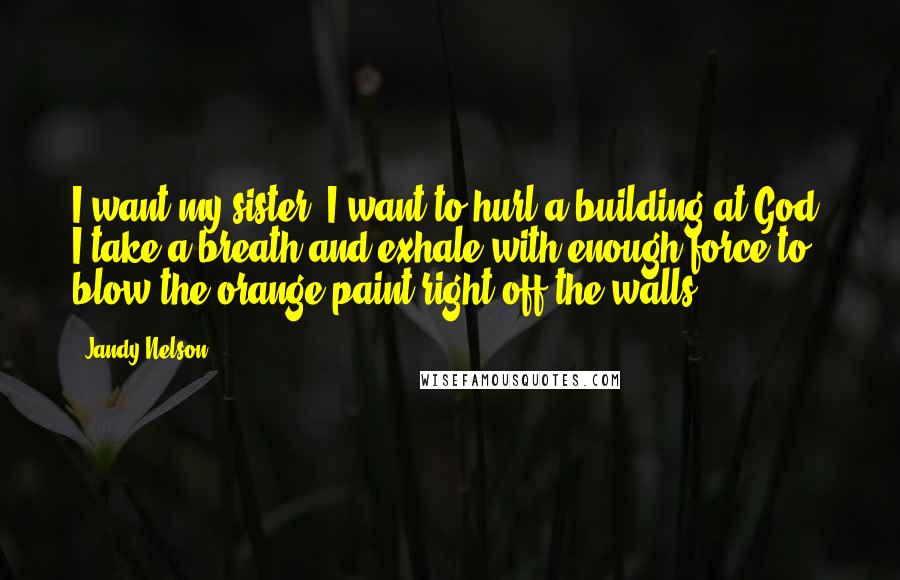 Jandy Nelson Quotes: I want my sister. I want to hurl a building at God. I take a breath and exhale with enough force to blow the orange paint right off the walls.