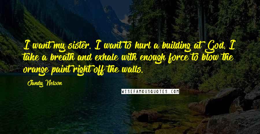 Jandy Nelson Quotes: I want my sister. I want to hurl a building at God. I take a breath and exhale with enough force to blow the orange paint right off the walls.