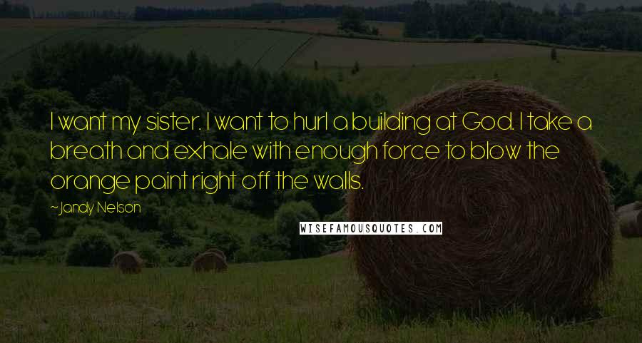 Jandy Nelson Quotes: I want my sister. I want to hurl a building at God. I take a breath and exhale with enough force to blow the orange paint right off the walls.