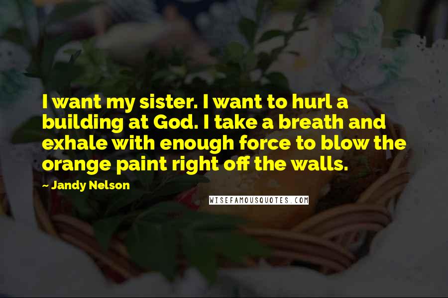 Jandy Nelson Quotes: I want my sister. I want to hurl a building at God. I take a breath and exhale with enough force to blow the orange paint right off the walls.