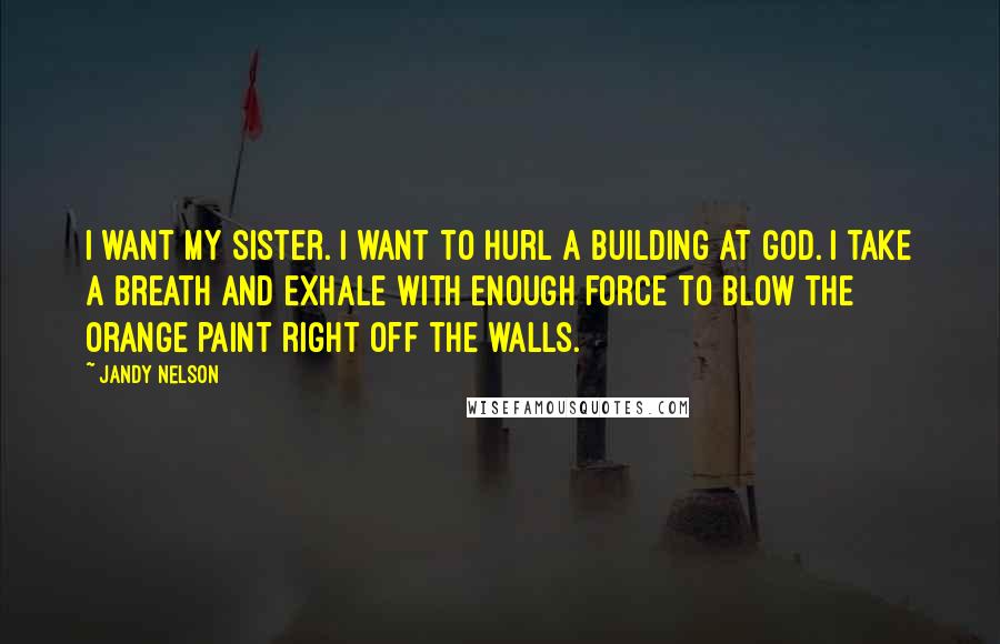 Jandy Nelson Quotes: I want my sister. I want to hurl a building at God. I take a breath and exhale with enough force to blow the orange paint right off the walls.