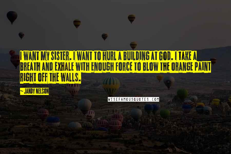 Jandy Nelson Quotes: I want my sister. I want to hurl a building at God. I take a breath and exhale with enough force to blow the orange paint right off the walls.