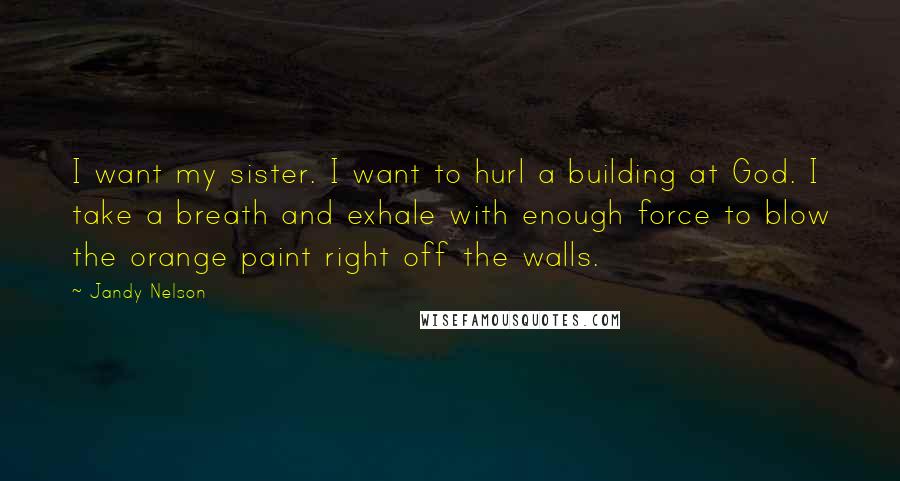 Jandy Nelson Quotes: I want my sister. I want to hurl a building at God. I take a breath and exhale with enough force to blow the orange paint right off the walls.