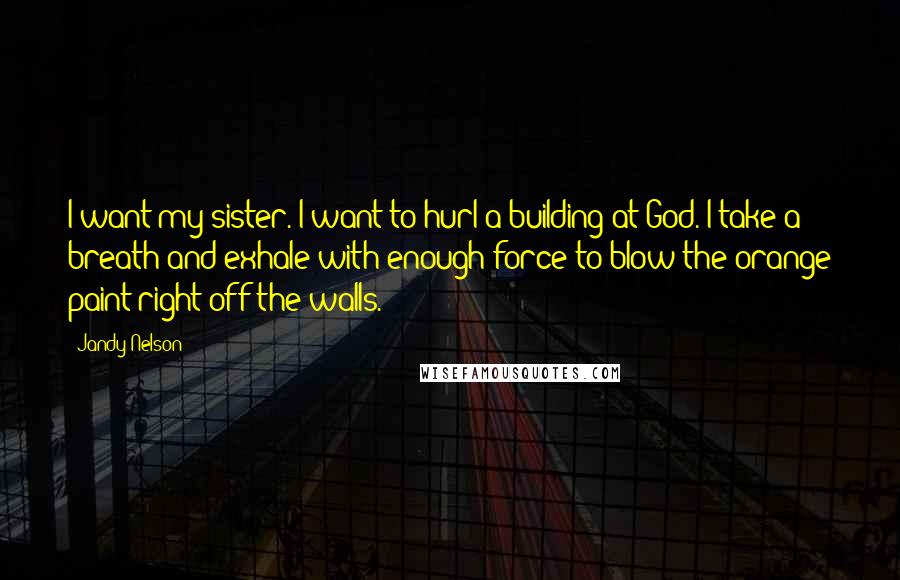 Jandy Nelson Quotes: I want my sister. I want to hurl a building at God. I take a breath and exhale with enough force to blow the orange paint right off the walls.