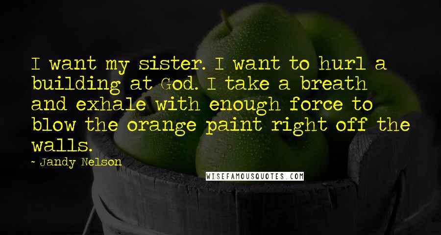 Jandy Nelson Quotes: I want my sister. I want to hurl a building at God. I take a breath and exhale with enough force to blow the orange paint right off the walls.